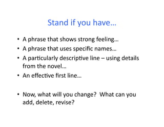 Stand	
  if	
  you	
  have…	
  
•  A	
  phrase	
  that	
  shows	
  strong	
  feeling…	
  
•  A	
  phrase	
  that	
  uses	
  speciﬁc	
  names…	
  
•  A	
  parHcularly	
  descripHve	
  line	
  –	
  using	
  details	
  
   from	
  the	
  novel…	
  
•  An	
  eﬀecHve	
  ﬁrst	
  line…	
  

•  Now,	
  what	
  will	
  you	
  change?	
  	
  What	
  can	
  you	
  
   add,	
  delete,	
  revise?	
  
 