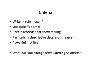 Criteria	
  
•    Write	
  in	
  role	
  –	
  use	
  ‘I’	
  
•    Use	
  speciﬁc	
  names	
  
•    Phrases/words	
  that	
  show	
  feeling	
  
•    ParHcularly	
  descripHve	
  details	
  of	
  the	
  event	
  
•    Powerful	
  ﬁrst	
  line	
  

•  What	
  will	
  you	
  change	
  ager	
  listening	
  to	
  others?	
  
 