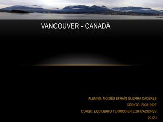 VANCOUVER - CANADÁ




             ALUMNO: MOISÉS EFRAÍN GUERRA CÁCERES
                                   CÓDIGO: 20081392F
          CURSO: EQUILIBRIO TERMICO EN EDIFICACIONES
                                               2012-I
 