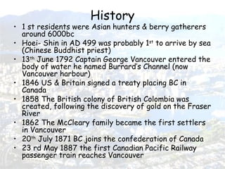 History 1 st residents were Asian hunters & berry gatherers around 6000bc Hoei- Shin in AD 499 was probably 1 st  to arrive by sea (Chinese Buddhist priest) 13 th  June 1792 Captain George Vancouver entered the body of water he named Burrard’s Channel (now Vancouver harbour) 1846 US & Britain signed a treaty placing BC in Canada 1858 The British colony of British Colombia was created, following the discovery of gold on the Fraser River 1862 The McCleary family became the first settlers in Vancouver 20 th  July 1871 BC joins the confederation of Canada 23 rd May 1887 the first Canadian Pacific Railway passenger train reaches Vancouver 