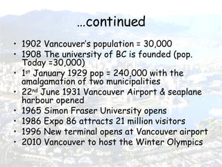 …continued 1902 Vancouver’s population = 30,000 1908 The university of BC is founded (pop. Today =30,000) 1 st  January 1929 pop = 240,000 with the amalgamation of two municipalities 22 nd  June 1931 Vancouver Airport & seaplane harbour opened 1965 Simon Fraser University opens 1986 Expo 86 attracts 21 million visitors 1996 New terminal opens at Vancouver airport 2010 Vancouver to host the Winter Olympics 