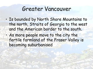 Greater Vancouver Is bounded by North Shore Mountains to the north, Straits of Georgia to the west and the American border to the south. As more people move to the city the fertile farmland of the Fraser Valley is becoming suburbanised 