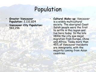 Population Greater Vancouver Population:  2,132,824 Vancouver City Population:  583,296 Cultural Make-up:  Vancouver is a widely multicultural society. The aboriginal Coast Salish people were the first to settle in the region and live here today. In the late 1800s the city saw major migration from Europe, China and Africa. Today more than 45% of Vancouver residents are immigrants, with the majority coming from Asian countries.  