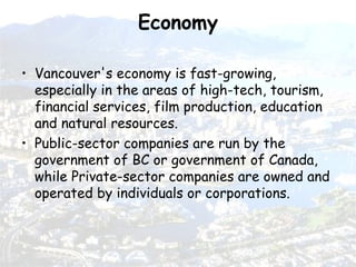 Economy Vancouver's economy is fast-growing, especially in the areas of high-tech, tourism, financial services, film production, education and natural resources.   Public-sector companies are run by the government of BC or government of Canada, while Private-sector companies are owned and operated by individuals or corporations.   