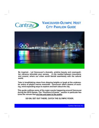VANCOUVER-OLYMPIC HOST
                              CITY PAVILION GUIDE




Be inspired… Let Vancouver’s dramatic, pristine beauty and cosmopoli-
tan vibrancy stimulate your senses. A city nestled between mountains
and oceans, where our urban world blends seamlessly with the natural
world.

Take in breathtaking views from dizzying heights or laugh at the underwa-
ter antics of playful marine mammals - Vancouver offers dozens of excit-
ing, mind expanding ways to explore and learn about the city.

This guide outlines some of the major events happening around Vancouver
during the 2010 Games. The “Pavilions & Events ” section in particular fea-
tures the venues that are free and open to the public.

         GO ON, GET OUT THERE, CATCH THE OLYMPIC FEVER.



                                                           Cantrav Services Inc..
 