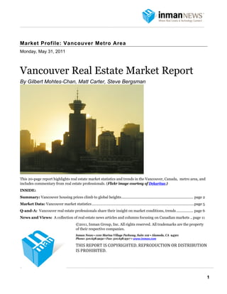  
 
    Vancouver Real Estate Market Report




    Market Profile: Vancouver Metro Area
    Monday, May 31, 2011
     
     

    Vancouver Real Estate Market Report
    By Gilbert Mohtes-Chan, Matt Carter, Steve Bergsman




    This 20-page report highlights real estate market statistics and trends in the Vancouver, Canada, metro area, and
    includes commentary from real estate professionals. (Flickr image courtesy of Dekaritae.)
    INSIDE:
    Summary: Vancouver housing prices climb to global heights........................................................................ page 2
    Market Data: Vancouver market statistics ......................................................................................................page 5
    Q-and-A: Vancouver real estate professionals share their insight on market conditions, trends ................. page 6
    News and Views: A collection of real estate news articles and columns focusing on Canadian markets .. page 11
                                                ©2011, Inman Group, Inc. All rights reserved. All trademarks are the property
                                                of their respective companies.
                                                Inman News • 1100 Marina Village Parkway, Suite 102 • Alameda, CA 94501
                                                Phone: 510.658.9252 • Fax: 510.658.9317 • www.inman.com

                                                THIS REPORT IS COPYRIGHTED. REPRODUCTION OR DISTRIBUTION 
                                                IS PROHIBITED.


                                          

                                                                                                                                                            1
 