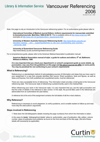 Vancouver Referencing
                                                                        2006                                  Info Sheet 34, Sem 1, 2006




Note: this page is only an introduction to the Vancouver referencing system. For an authoritative guide please refer to:

        International Committee of Medical Journal Editors. Uniform requirements for manuscripts submitted
        to biomedical journals. Med Educ 1999;33:66-78. This is available online at http://www.icmje.org/ with
        examples at http://www.nlm.nih.gov/bsd/uniform_requirements.html.

        University of Western Australia Vancouver Referencing Guide: http://www.library.uwa.edu.au/
        education_training___and___support/guides/how_to_cite_your_sources/citing_your_sources_-
        _vancouver_style

        University of Queensland Vancouver Referencing Guide
        http://www.library.uq.edu.au/training/citation/vancouv.pdf

For a comprehensive guide, please refer to the American Medical Association’s publication manual:

        American Medical Association manual of style: a guide for authors and editors. 9th ed. Baltimore:
        Williams & Wilkins; 1998

      It is very important that you check your department's or school's assignment guide as some details, eg
      punctuation, may vary from the guidelines on this page and the above sources do differ on some points.
      You may be penalised for not conforming to your school's requirements

What is Referencing?
      Referencing is a standardised method of acknowledging sources of information and ideas that you have used in
      your assignment in a way that uniquely identifies their source. Direct quotations, facts and figures, as well as
      ideas and theories, from both published and unpublished works, must be referenced.

      There are many acceptable forms of referencing. This information sheet provides a brief guide to the Vancouver
      referencing style. The Vancouver style of referencing is predominantly used in the medical field.

      When referencing your work in the Vancouver style, it is very important that you use the right punctuation and
      that the order of details in the reference is also correct. In this style, the journal titles used in the references are
      abbreviated from an authoritative list (see below).

      A reference list at the end of the assignment contains the full details of all the in-text citations.

Why Reference?
      Referencing is necessary to avoid plagiarism, to verify quotations, and to enable readers to follow-up and read
      more fully the cited author’s arguments.

Steps involved in Referencing
      1. Note down the full bibliographic details including the page number(s) from which the information is taken.

      In the case of a book, ‘bibliographical details’ refers to: author/editor, year of publication, title, edition, volume
      number, place of publication and publisher as found on the front and back of the title page. (Not all of these
      details will necessarily be applicable).
 