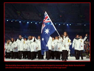 The Australian team wore black armbands as a mark of respect in memory of luger Nodar Kumaritashvili  who died on February 12, 2010 in a crash during a training run of the Luge event 
