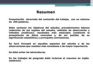 Resumen
Presentación abreviada del contenido del trabajo, con un máximo
de 250 palabras.
Debe contener los objetivos del estudio; procedimientos básicos
(selección de los sujetos del estudio, métodos de observación y
métodos analíticos); resultados más estacados (mediante la
presentación de datos concretos y, de ser posible, de su
significación estadística) y principales conclusiones.
Se hará hincapié en aquellos aspectos del estudio o de las
observaciones que resulten más novedosos o de mayor importancia.
Se debe evitar las abreviaturas.
En los trabajos de posgrado debe incluirse el resumen en inglés
(abstract).
 