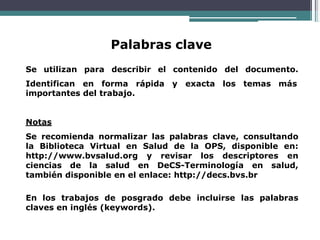 Palabras clave
Se utilizan para describir el contenido del documento.
Identifican en forma rápida y exacta los temas más
importantes del trabajo.
Notas
Se recomienda normalizar las palabras clave, consultando
la Biblioteca Virtual en Salud de la OPS, disponible en:
http://www.bvsalud.org y revisar los descriptores en
ciencias de la salud en DeCS-Terminología en salud,
también disponible en el enlace: http://decs.bvs.br
En los trabajos de posgrado debe incluirse las palabras
claves en inglés (keywords).
 