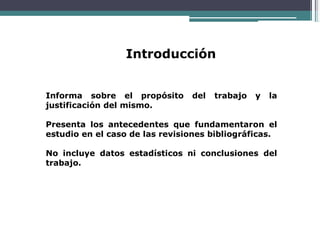 Introducción
Informa sobre el propósito del trabajo y la
justificación del mismo.
Presenta los antecedentes que fundamentaron el
estudio en el caso de las revisiones bibliográficas.
No incluye datos estadísticos ni conclusiones del
trabajo.
 
