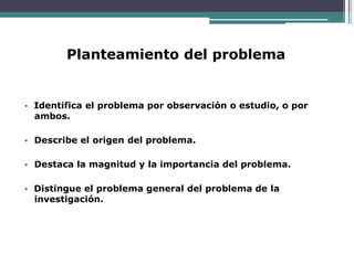 Planteamiento del problema
• Identifica el problema por observación o estudio, o por
ambos.
• Describe el origen del problema.
• Destaca la magnitud y la importancia del problema.
• Distingue el problema general del problema de la
investigación.
 
