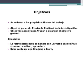 Objetivos
• Se refieren a los propósitos finales del trabajo.
• Objetivo general: Precisa la finalidad de la investigación.
• Objetivos específicos: Ayudan a alcanzar el objetivo
general.
Requisitos
• La formulación debe comenzar con un verbo en infinitivo
(conocer, analizar, aprender)
• Debe contener una finalidad o logro.
 