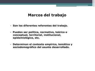 Marcos del trabajo
• Son los diferentes referentes del trabajo.
• Pueden ser político, normativo, teórico o
conceptual, territorial, institucional,
epidemiológico, etc.
• Determinan el contexto empírico, temático y
sociodemográfico del asunto desarrollado.
 