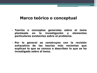 Marco teórico o conceptual
• Teorías o conceptos generales sobre el tema
planteado en la investigación y elementos
particulares existentes sobre el problema.
• Por lo general se construyen con la revisión
exhaustiva de las teorías más recientes que
explican lo que se conoce o describen lo que se ha
investigado sobre el tema.
 