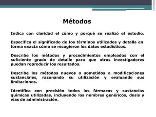 Métodos
Indica con claridad el cómo y porqué se realizó el estudio.
Especifica el significado de los términos utilizados y detalla en
forma exacta cómo se recogieron los datos estadísticos.
Describe los métodos y procedimientos empleados con el
suficiente grado de detalle para que otros investigadores
puedan reproducir los resultados.
Describe los métodos nuevos o sometidos a modificaciones
sustanciales, razonando su utilización y evaluando sus
limitaciones.
Identifica con precisión todos los fármacos y sustancias
químicas utilizadas, incluyendo los nombres genéricos, dosis y
vías de administración.
 