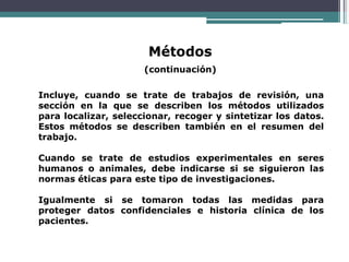 Métodos
(continuación)
Incluye, cuando se trate de trabajos de revisión, una
sección en la que se describen los métodos utilizados
para localizar, seleccionar, recoger y sintetizar los datos.
Estos métodos se describen también en el resumen del
trabajo.
Cuando se trate de estudios experimentales en seres
humanos o animales, debe indicarse si se siguieron las
normas éticas para este tipo de investigaciones.
Igualmente si se tomaron todas las medidas para
proteger datos confidenciales e historia clínica de los
pacientes.
 