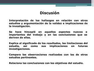 Discusión
Interpretación de los hallazgos en relación con otros
estudios y argumentación de la validez e implicaciones de
la investigación.
Se hace hincapié en aquellos aspectos nuevos e
importantes del trabajo y en las conclusiones que se
deriven de ellos.
Explica el significado de los resultados, las limitaciones del
estudio, así como sus implicaciones en futuras
investigaciones.
Compara las observaciones realizadas con las de otros
estudios pertinentes.
Relaciona las conclusiones con los objetivos del estudio.
 