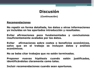 Discusión
(Continuación)
Recomendaciones
No repetir en forma detallada, los datos u otras informaciones
ya incluidas en los apartados introducción y resultados.
Evitar afirmaciones poco fundamentadas y conclusiones
insuficientemente avaladas por los datos.
Evitar afirmaciones sobre costes o beneficios económicos,
salvo que en el trabajo se incluyan datos y análisis
económicos.
No se bebe citar trabajos que no estén terminados.
Proponer nuevas hipótesis cuando estén justificadas,
identificándolas claramente como tales.
Incluir recomendaciones cuando sean oportunas.
 