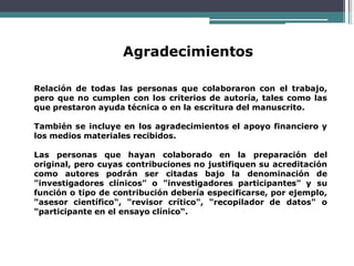 Agradecimientos
Relación de todas las personas que colaboraron con el trabajo,
pero que no cumplen con los criterios de autoría, tales como las
que prestaron ayuda técnica o en la escritura del manuscrito.
También se incluye en los agradecimientos el apoyo financiero y
los medios materiales recibidos.
Las personas que hayan colaborado en la preparación del
original, pero cuyas contribuciones no justifiquen su acreditación
como autores podrán ser citadas bajo la denominación de
"investigadores clínicos" o "investigadores participantes" y su
función o tipo de contribución debería especificarse, por ejemplo,
"asesor científico", "revisor crítico", "recopilador de datos" o
"participante en el ensayo clínico“.
 