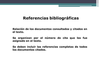 Referencias bibliográficas
Relación de los documentos consultados y citados en
el texto.
Se organizan por el número de cita que les fue
asignado en el texto.
Se deben incluir las referencias completas de todos
los documentos citados.
 