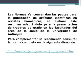 Las Normas Vancouver dan las pautas para
la publicación de artículos científicos en
revistas biomédicas; se elaboró este
resumen adaptándolo para la presentación
de trabajos de grado en las facultades del
área de la salud de la Universidad de
Antioquia.
Para complementar se recomienda consultar
la norma completa en la siguiente dirección.
http://www.icmje.org/manuscript_1prepare.html
 