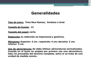 Generalidades
Tipo de Letra: Time New Roman, Verdana o Arial.
Tamaño de fuente: 12
Tamaño del papel: carta.
Redacción: la redacción es impersonal y genérica.
Márgenes: Superior: 3 cm ; izquierdo: 4 cm; derecho: 2 cm;
inferior: 3 cm.
Uso de abreviaturas: Se debe Utilizar abreviaturas normalizadas.
Cuando en el texto se emplee por primera vez una abreviatura,
ésta irá precedida del término completo, salvo si se trata de una
unidad de medida común.
 