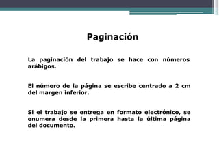 Paginación
La paginación del trabajo se hace con números
arábigos.
El número de la página se escribe centrado a 2 cm
del margen inferior.
Si el trabajo se entrega en formato electrónico, se
enumera desde la primera hasta la última página
del documento.
 