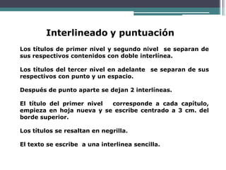 Interlineado y puntuación
Los títulos de primer nivel y segundo nivel se separan de
sus respectivos contenidos con doble interlínea.
Los títulos del tercer nivel en adelante se separan de sus
respectivos con punto y un espacio.
Después de punto aparte se dejan 2 interlíneas.
El título del primer nivel corresponde a cada capítulo,
empieza en hoja nueva y se escribe centrado a 3 cm. del
borde superior.
Los títulos se resaltan en negrilla.
El texto se escribe a una interlinea sencilla.
 