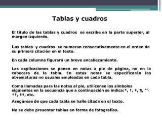 Tablas y cuadros
El título de las tablas y cuadros se escribe en la parte superior, al
margen izquierdo.
Las tablas y cuadros se numeran consecutivamente en el orden de
su primera citación en el texto.
En cada columna figurará un breve encabezamiento.
Las explicaciones se ponen en notas a pie de página, no en la
cabecera de la tabla. En estas notas se especificarán las
abreviaturas no usuales empleadas en cada tabla.
Como llamadas para las notas al pie, utilícense los símbolos
siguientes en la secuencia que a continuación se indica:*, †, ‡, ¶, **,
††, ‡‡, etc.
Asegúrese de que cada tabla se halle citada en el texto.
No se debe presentar tablas en forma de fotografías.
 