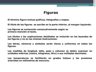 Figuras
El término figura incluye gráficos, fotografías y mapas.
El título de las figuras se escribe en la parte inferior, al margen izquierdo.
Las figuras se numerarán consecutivamente según su
primera mención el texto.
Los títulos y las explicaciones detalladas se incluirán en las leyendas de
las figuras y no en las mismas ilustraciones.
Las letras, números y símbolos serán claros y uniformes en todas las
figuras.
Las medidas de longitud, talla, peso y volumen se deben expresar en
unidades métricas (metro, kilogramo, litro) o sus múltiplos decimales.
Las temperaturas se facilitarán en grados Celsius y las presiones
arteriales en milímetros de mercurio.
 