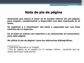 Nota de pie de página
Aclaración que coloca el autor en el margen inferior de una página,
para ampliar, complementar o desarrollar una idea expresada en el
texto.
Se registran a 2 interlíneas* del texto y separadas por una línea
continua de 12 espacios.
En el texto se indican con asterisco y su numeración es consecutiva
para cada página.
No utilice el pie de página* para las referencias bibliográficas.
* Interlínea equivale a un renglón
**Pie de página es el espacio en el margen inferior izquierdo que se
utiliza para hacer aclaraciones
 