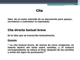 Cita
Idea de un autor extraída de un documento para apoyar,
corroborar o contrastar lo expresado.
Cita directa textual breve
Es la idea que se transcribe textualmente.
Ejemplo
“ La cita textual breve, de menos de cinco renglones, se
inserta dentro del texto entre comillas, y el número
correspondiente se coloca al final, después de las comillas
y antes del signo de puntuación”3
 
