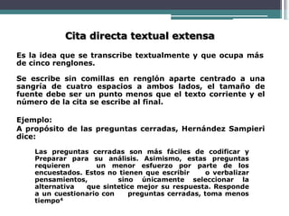 Cita directa textual extensa
Es la idea que se transcribe textualmente y que ocupa más
de cinco renglones.
Se escribe sin comillas en renglón aparte centrado a una
sangría de cuatro espacios a ambos lados, el tamaño de
fuente debe ser un punto menos que el texto corriente y el
número de la cita se escribe al final.
Ejemplo:
A propósito de las preguntas cerradas, Hernández Sampieri
dice:
Las preguntas cerradas son más fáciles de codificar y
Preparar para su análisis. Asimismo, estas preguntas
requieren un menor esfuerzo por parte de los
encuestados. Estos no tienen que escribir o verbalizar
pensamientos, sino únicamente seleccionar la
alternativa que sintetice mejor su respuesta. Responde
a un cuestionario con preguntas cerradas, toma menos
tiempo4
 