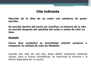 Cita indirecta
Mención de la idea de un autor con palabras de quien
escribe.
Se escribe dentro del texto sin comillas, el número de la cita
se escribe después del apellido del autor y antes de citar su
idea.
Ejemplo
Como dice Londoño5 la mortalidad infantil conduce a
empeorar la calidad de vida de Medellín.
Cuando hay más de una cita, éstas deben separarse mediante
comas, pero si fueran correlativas, se menciona la primera y la
última separadas por un guión.
 
