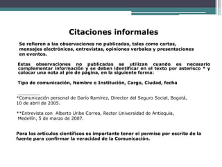 Citaciones informales
Se refieren a las observaciones no publicadas, tales como cartas,
mensajes electrónicos, entrevistas, opiniones verbales y presentaciones
en eventos.
Estas observaciones no publicadas se utilizan cuando es necesario
complementar información y se deben identificar en el texto por asterisco * y
colocar una nota al pie de página, en la siguiente forma:
Tipo de comunicación, Nombre o Institución, Cargo, Ciudad, fecha
*Comunicación personal de Darío Ramírez, Director del Seguro Social, Bogotá,
10 de abril de 2005.
**Entrevista con Alberto Uribe Correa, Rector Universidad de Antioquia,
Medellín, 5 de marzo de 2007.
Para los artículos científicos es importante tener el permiso por escrito de la
fuente para confirmar la veracidad de la Comunicación.
 
