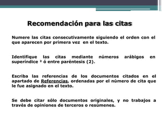 Recomendación para las citas
Numere las citas consecutivamente siguiendo el orden con el
que aparecen por primera vez en el texto.
Identifique las citas mediante números arábigos en
superíndice ² ó entre paréntesis (2).
Escriba las referencias de los documentos citados en el
apartado de Referencias, ordenadas por el número de cita que
le fue asignado en el texto.
Se debe citar sólo documentos originales, y no trabajos a
través de opiniones de terceros o resúmenes.
 