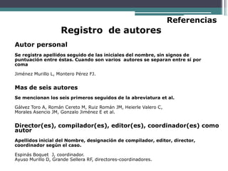 Registro de autores
Referencias
Autor personal
Se registra apellidos seguido de las iniciales del nombre, sin signos de
puntuación entre éstas. Cuando son varios autores se separan entre sí por
coma
Jiménez Murillo L, Montero Pérez FJ.
Mas de seis autores
Se mencionan los seis primeros seguidos de la abreviatura et al.
Gálvez Toro A, Román Cereto M, Ruiz Román JM, Heierle Valero C,
Morales Asencio JM, Gonzalo Jiménez E et al.
Director(es), compilador(es), editor(es), coordinador(es) como
autor
Apellidos inicial del Nombre, designación de compilador, editor, director,
coordinador según el caso.
Espinás Boquet J, coordinador.
Ayuso Murillo D, Grande Sellera RF, directores-coordinadores.
 