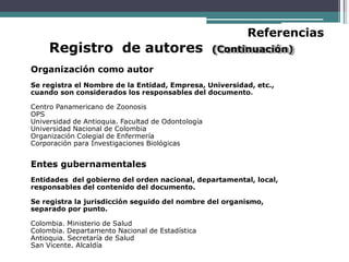 Referencias
Registro de autores (Continuación)
Organización como autor
Se registra el Nombre de la Entidad, Empresa, Universidad, etc.,
cuando son considerados los responsables del documento.
Centro Panamericano de Zoonosis
OPS
Universidad de Antioquia. Facultad de Odontología
Universidad Nacional de Colombia
Organización Colegial de Enfermería
Corporación para Investigaciones Biológicas
Entes gubernamentales
Entidades del gobierno del orden nacional, departamental, local,
responsables del contenido del documento.
Se registra la jurisdicción seguido del nombre del organismo,
separado por punto.
Colombia. Ministerio de Salud
Colombia. Departamento Nacional de Estadística
Antioquia. Secretaría de Salud
San Vicente. Alcaldía
 