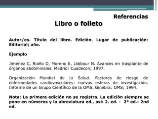 Libro o folleto
Referencias
Autor/es. Título del libro. Edición. Lugar de publicación:
Editorial; año.
Ejemplo
Jiménez C, Riaño D, Moreno E, Jabbour N. Avances en trasplante de
órganos abdominales. Madrid: Cuadecon; 1997.
Organización Mundial de la Salud. Factores de riesgo de
enfermedades cardiovasculares: nuevas esferas de investigación.
Informe de un Grupo Científico de la OMS. Ginebra: OMS; 1994.
Nota: La primera edición no se registra. La edición siempre se
pone en números y la abreviatura ed., así: 2. ed. - 2ª ed.- 2nd
ed.
 