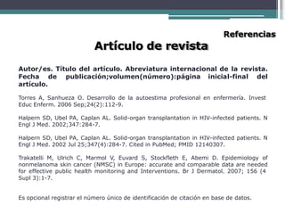 Artículo de revista
Referencias
Autor/es. Título del artículo. Abreviatura internacional de la revista.
Fecha de publicación;volumen(número):página inicial-final del
artículo.
Torres A, Sanhueza O. Desarrollo de la autoestima profesional en enfermería. Invest
Educ Enferm. 2006 Sep;24(2):112-9.
Halpern SD, Ubel PA, Caplan AL. Solid-organ transplantation in HIV-infected patients. N
Engl J Med. 2002;347:284-7.
Halpern SD, Ubel PA, Caplan AL. Solid-organ transplantation in HIV-infected patients. N
Engl J Med. 2002 Jul 25;347(4):284-7. Cited in PubMed; PMID 12140307.
Trakatelli M, Ulrich C, Marmol V, Euvard S, Stockfleth E, Abemi D. Epidemiology of
nonmelanoma skin cancer (NMSC) in Europe: accurate and comparable data are needed
for effective public health monitoring and Interventions. Br J Dermatol. 2007; 156 (4
Supl 3):1-7.
Es opcional registrar el número único de identificación de citación en base de datos.
 