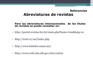 Referencias
Abreviaturas de revistas
Para las abreviaturas internacionales de los títulos
de revistas se puede consultar en:
• http://portal.revistas.bvs.br/main.php?home=true&lang=es
• http://isciii.c17.net/index.php
• http://www.latindex.unam.mx/
• http://www.ncbi.nlm.nih.gov/sites/entrez
 
