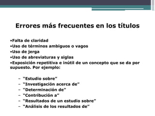 Errores más frecuentes en los títulos
•Falta de claridad
•Uso de términos ambiguos o vagos
•Uso de jerga
•Uso de abreviaturas y siglas
•Exposición repetitiva e inútil de un concepto que se da por
supuesto. Por ejemplo:
– “Estudio sobre”
– “Investigación acerca de”
– “Determinación de”
– “Contribución a”
– “Resultados de un estudio sobre”
– “Análisis de los resultados de”
 