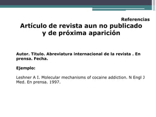 Referencias
Artículo de revista aun no publicado
y de próxima aparición
Autor. Titulo. Abreviatura internacional de la revista . En
prensa. Fecha.
Ejemplo:
Leshner A I. Molecular mechanisms of cocaine addiction. N Engl J
Med. En prensa. 1997.
 