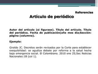 Artículo de periódico
Referencias
Autor del artículo (si figurase). Título del artículo. Título
del periódico. Fecha de publicación(año mes día;Sección:
página (columna).
Ejemplo:
Giraldo JC. Decretos serán revisados por la Corte para establecer
exequibilidad: se agudiza debate por reforma a la salud hecha
bajo emergencia social. El Colombiano. 2010 ene 25;Sec Noticias
Nacionales:1B (col 1).
 