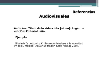 Audiovisuales
Referencias
Autor/es. Título de la videocinta [video]. Lugar de
edición: Editorial; año.
Ejemplo
Glovach D, Attonito K. Sobreponiendose a la obesidad
[video]. Mexico: Aquarius Health Care Media; 2007.
 