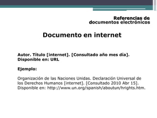 Referencias de
documentos electrónicos
Documento en internet
Autor. Título [internet]. [Consultado año mes día].
Disponible en: URL
Ejemplo:
Organización de las Naciones Unidas. Declaración Universal de
los Derechos Humanos [internet]. [Consultado 2010 Abr 15].
Disponible en: http://www.un.org/spanish/aboutun/hrights.htm.
 
