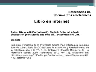 Referencias de
documentos electrónicos
Libro en internet
Autor. Título. edición [internet]. Ciudad: Editorial; año de
publicación [consultado año mes día]. Disponible en: URL
Ejemplo
Colombia. Ministerio de la Protección Social. Plan estratégico Colombia
libre de tuberculosis 2010-2015 para la expansión y fortalecimiento de
la estrategia alto a la TB. 3 ed. [internet]. Bogotá: Ministerio de la
Protección Social; 2009 [consultado 2010 Abr 15]. Disponible en:
http://new.paho.org/col/index.php?option=com_content&task=view&id
=431&Itemid=361
 