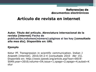Referencias de
documentos electrónicos
Artículo de revista en internet
Autor. Título del artículo. Abreviatura internacional de la
revista [internet] Fecha de
publicación;volumen(número):páginas si las hay [consultado
año mes día]. Disponible en: URL
Ejemplo
Kotur PF. Transgression in scientific communication. Indian J
Anaesth [internet]. 2010;54:2-4 [consultado 2010 Abr 15].
Disponible en: http://www.ijaweb.org/article.asp?issn=0019-
5049;year=2010;volume=54;issue=1;spage=2;epage=4;aulast=K
otur
 