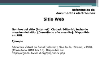 Referencias de
documentos electrónicos
Sitio Web
Nombre del sitio [internet]. Ciudad: Editorial; fecha de
creación del sitio. [Consultado año mes día]. Disponible
en: URL
Ejemplo
Biblioteca Virtual en Salud [internet]. Sao Paulo: Bireme; c1998.
[Consultado 2010 Abr 16]. Disponible en:
http://regional.bvsalud.org/php/index.php
 